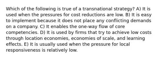 Which of the following is true of a transnational strategy? A) It is used when the pressures for cost reductions are low. B) It is easy to implement because it does not place any conflicting demands on a company. C) It enables the one-way flow of core competencies. D) It is used by firms that try to achieve low costs through location economies, economies of scale, and learning effects. E) It is usually used when the pressure for local responsiveness is relatively low.