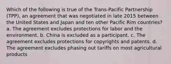 Which of the following is true of the Trans-Pacific Partnership (TPP), an agreement that was negotiated in late 2015 between the United States and Japan and ten other Pacific Rim countries? a. The agreement excludes protections for labor and the environment. b. China is excluded as a participant. c. The agreement excludes protections for copyrights and patents. d. The agreement excludes phasing out tariffs on most agricultural products