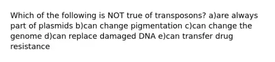 Which of the following is NOT true of transposons? a)are always part of plasmids b)can change pigmentation c)can change the genome d)can replace damaged DNA e)can transfer drug resistance