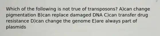 Which of the following is not true of transposons? A)can change pigmentation B)can replace damaged DNA C)can transfer drug resistance D)can change the genome E)are always part of plasmids