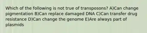 Which of the following is not true of transposons? A)Can change pigmentation B)Can replace damaged DNA C)Can transfer drug resistance D)Can change the genome E)Are always part of plasmids