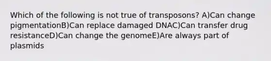 Which of the following is not true of transposons? A)Can change pigmentationB)Can replace damaged DNAC)Can transfer drug resistanceD)Can change the genomeE)Are always part of plasmids