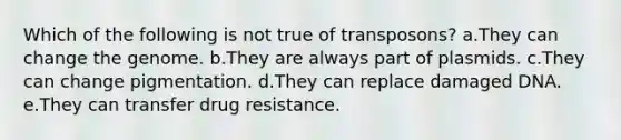 Which of the following is not true of transposons? a.They can change the genome. b.They are always part of plasmids. c.They can change pigmentation. d.They can replace damaged DNA. e.They can transfer drug resistance.