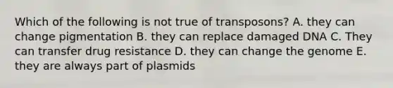 Which of the following is not true of transposons? A. they can change pigmentation B. they can replace damaged DNA C. They can transfer drug resistance D. they can change the genome E. they are always part of plasmids