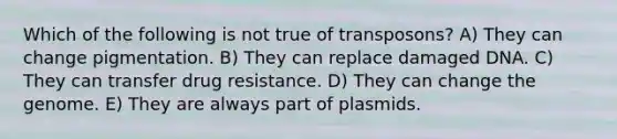 Which of the following is not true of transposons? A) They can change pigmentation. B) They can replace damaged DNA. C) They can transfer drug resistance. D) They can change the genome. E) They are always part of plasmids.