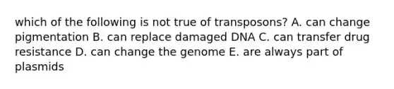 which of the following is not true of transposons? A. can change pigmentation B. can replace damaged DNA C. can transfer drug resistance D. can change the genome E. are always part of plasmids