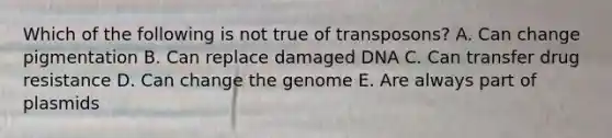 Which of the following is not true of transposons? A. Can change pigmentation B. Can replace damaged DNA C. Can transfer drug resistance D. Can change the genome E. Are always part of plasmids