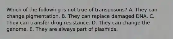 Which of the following is not true of transposons? A. They can change pigmentation. B. They can replace damaged DNA. C. They can transfer drug resistance. D. They can change the genome. E. They are always part of plasmids.