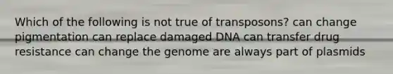 Which of the following is not true of transposons? can change pigmentation can replace damaged DNA can transfer drug resistance can change the genome are always part of plasmids