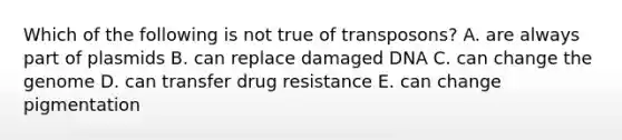 Which of the following is not true of transposons? A. are always part of plasmids B. can replace damaged DNA C. can change the genome D. can transfer drug resistance E. can change pigmentation