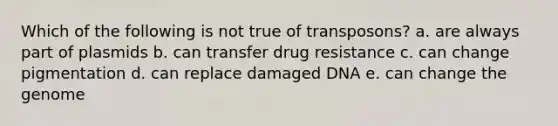 Which of the following is not true of transposons? a. are always part of plasmids b. can transfer drug resistance c. can change pigmentation d. can replace damaged DNA e. can change the genome