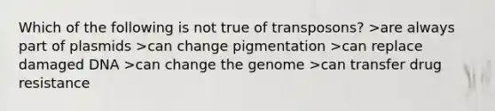 Which of the following is not true of transposons? >are always part of plasmids >can change pigmentation >can replace damaged DNA >can change the genome >can transfer drug resistance