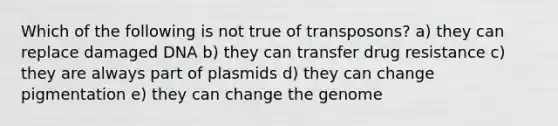 Which of the following is not true of transposons? a) they can replace damaged DNA b) they can transfer drug resistance c) they are always part of plasmids d) they can change pigmentation e) they can change the genome