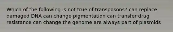 Which of the following is not true of transposons? can replace damaged DNA can change pigmentation can transfer drug resistance can change the genome are always part of plasmids