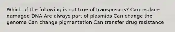 Which of the following is not true of transposons? Can replace damaged DNA Are always part of plasmids Can change the genome Can change pigmentation Can transfer drug resistance