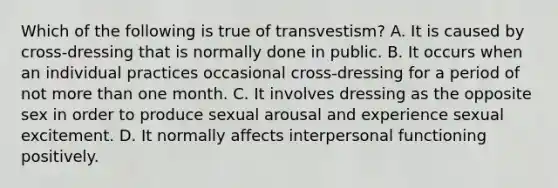 Which of the following is true of transvestism? A. It is caused by cross-dressing that is normally done in public. B. It occurs when an individual practices occasional cross-dressing for a period of not more than one month. C. It involves dressing as the opposite sex in order to produce sexual arousal and experience sexual excitement. D. It normally affects interpersonal functioning positively.