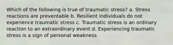 Which of the following is true of traumatic stress? a. Stress reactions are preventable b. Resilient individuals do not experience traumatic stress c. Traumatic stress is an ordinary reaction to an extraordinary event d. Experiencing traumatic stress is a sign of personal weakness