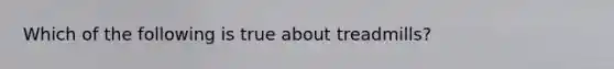 Which of the following is true about treadmills?