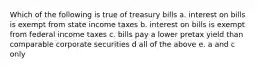 Which of the following is true of treasury bills a. interest on bills is exempt from state income taxes b. interest on bills is exempt from federal income taxes c. bills pay a lower pretax yield than comparable corporate securities d all of the above e. a and c only