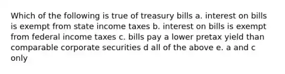 Which of the following is true of treasury bills a. interest on bills is exempt from state income taxes b. interest on bills is exempt from federal income taxes c. bills pay a lower pretax yield than comparable corporate securities d all of the above e. a and c only