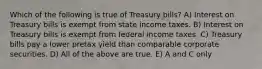 Which of the following is true of Treasury bills? A) Interest on Treasury bills is exempt from state income taxes. B) Interest on Treasury bills is exempt from federal income taxes. C) Treasury bills pay a lower pretax yield than comparable corporate securities. D) All of the above are true. E) A and C only