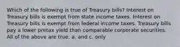 Which of the following is true of Treasury bills? Interest on Treasury bills is exempt from state income taxes. Interest on Treasury bills is exempt from federal income taxes. Treasury bills pay a lower pretax yield than comparable corporate securities. All of the above are true. a. and c. only