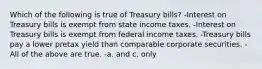 Which of the following is true of Treasury bills? -Interest on Treasury bills is exempt from state income taxes. -Interest on Treasury bills is exempt from federal income taxes. -Treasury bills pay a lower pretax yield than comparable corporate securities. -All of the above are true. -a. and c. only