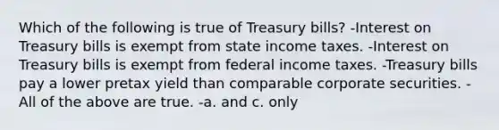 Which of the following is true of Treasury bills? -Interest on Treasury bills is exempt from state income taxes. -Interest on Treasury bills is exempt from federal income taxes. -Treasury bills pay a lower pretax yield than comparable corporate securities. -All of the above are true. -a. and c. only