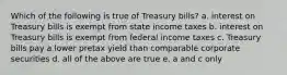 Which of the following is true of Treasury bills? a. interest on Treasury bills is exempt from state income taxes b. interest on Treasury bills is exempt from federal income taxes c. Treasury bills pay a lower pretax yield than comparable corporate securities d. all of the above are true e. a and c only