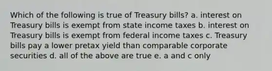 Which of the following is true of Treasury bills? a. interest on Treasury bills is exempt from state income taxes b. interest on Treasury bills is exempt from federal income taxes c. Treasury bills pay a lower pretax yield than comparable corporate securities d. all of the above are true e. a and c only