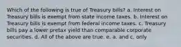 Which of the following is true of Treasury bills? a. Interest on Treasury bills is exempt from state income taxes. b. Interest on Treasury bills is exempt from federal income taxes. c. Treasury bills pay a lower pretax yield than comparable corporate securities. d. All of the above are true. e. a. and c. only