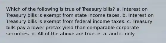 Which of the following is true of Treasury bills? a. Interest on Treasury bills is exempt from state income taxes. b. Interest on Treasury bills is exempt from federal income taxes. c. Treasury bills pay a lower pretax yield than comparable corporate securities. d. All of the above are true. e. a. and c. only