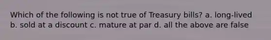 Which of the following is not true of Treasury bills? a. long-lived b. sold at a discount c. mature at par d. all the above are false