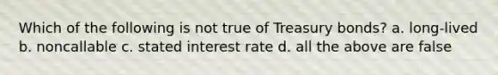 Which of the following is not true of Treasury bonds? a. long-lived b. noncallable c. stated interest rate d. all the above are false