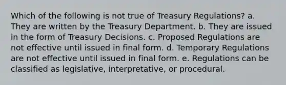 Which of the following is not true of Treasury Regulations? a. They are written by the Treasury Department. b. They are issued in the form of Treasury Decisions. c. Proposed Regulations are not effective until issued in final form. d. Temporary Regulations are not effective until issued in final form. e. Regulations can be classified as legislative, interpretative, or procedural.