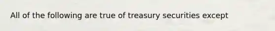 All of the following are true of treasury securities except