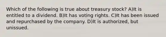 Which of the following is true about treasury stock? A)It is entitled to a dividend. B)It has voting rights. C)It has been issued and repurchased by the company. D)It is authorized, but unissued.