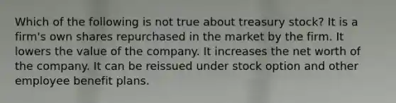 Which of the following is not true about treasury stock? It is a firm's own shares repurchased in the market by the firm. It lowers the value of the company. It increases the net worth of the company. It can be reissued under stock option and other employee benefit plans.