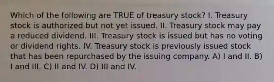 Which of the following are TRUE of treasury stock? I. Treasury stock is authorized but not yet issued. II. Treasury stock may pay a reduced dividend. III. Treasury stock is issued but has no voting or dividend rights. IV. Treasury stock is previously issued stock that has been repurchased by the issuing company. A) I and II. B) I and III. C) II and IV. D) III and IV.