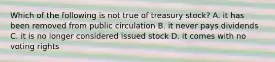 Which of the following is not true of treasury stock? A. it has been removed from public circulation B. it never pays dividends C. it is no longer considered issued stock D. it comes with no voting rights