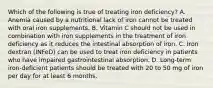 Which of the following is true of treating iron deficiency? A. Anemia caused by a nutritional lack of iron cannot be treated with oral iron supplements. B. Vitamin C should not be used in combination with iron supplements in the treatment of iron deficiency as it reduces the intestinal absorption of iron. C. Iron dextran (INFeD) can be used to treat iron deficiency in patients who have impaired gastrointestinal absorption. D. Long-term iron-deficient patients should be treated with 20 to 50 mg of iron per day for at least 6 months.