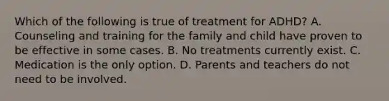 Which of the following is true of treatment for ADHD? A. Counseling and training for the family and child have proven to be effective in some cases. B. No treatments currently exist. C. Medication is the only option. D. Parents and teachers do not need to be involved.