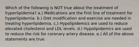 Which of the following is NOT true about the treatment of hyperlipidemia? a.) Medications are the first line of treatment for hyperlipidemia. b.) Diet modification and exercise are needed in treating hyperlipidemia. c.) Hypolipidemics are used to reduce elevated cholesterol and LDL levels. d.) Hypolipidemics are used to reduce the risk for coronary artery disease. e.) All of the above statements are true.