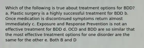 Which of the following is true about treatment options for BDD? a. Plastic surgery is a highly successful treatment for BDD b. Once medication is discontinued symptoms return almost immediately c. Exposure and Response Prevention is not an effective treatment for BDD d. OCD and BDD are so similar that the most effective treatment options for one disorder are the same for the other e. Both B and D