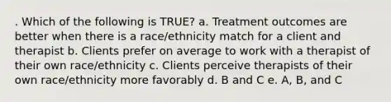 . Which of the following is TRUE? a. Treatment outcomes are better when there is a race/ethnicity match for a client and therapist b. Clients prefer on average to work with a therapist of their own race/ethnicity c. Clients perceive therapists of their own race/ethnicity more favorably d. B and C e. A, B, and C