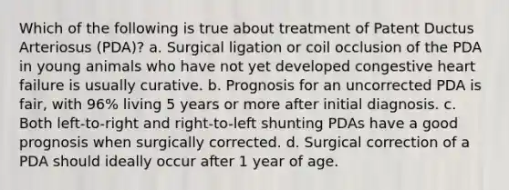 Which of the following is true about treatment of Patent Ductus Arteriosus (PDA)? a. Surgical ligation or coil occlusion of the PDA in young animals who have not yet developed congestive heart failure is usually curative. b. Prognosis for an uncorrected PDA is fair, with 96% living 5 years or more after initial diagnosis. c. Both left-to-right and right-to-left shunting PDAs have a good prognosis when surgically corrected. d. Surgical correction of a PDA should ideally occur after 1 year of age.