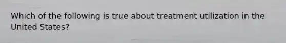 Which of the following is true about treatment utilization in the United States?