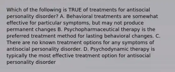 Which of the following is TRUE of treatments for antisocial personality disorder? A. Behavioral treatments are somewhat effective for particular symptoms, but may not produce permanent changes B. Psychopharmaceutical therapy is the preferred treatment method for lasting behavioral changes. C. There are no known treatment options for any symptoms of antisocial personality disorder. D. Psychodynamic therapy is typically the most effective treatment option for antisocial personality disorder