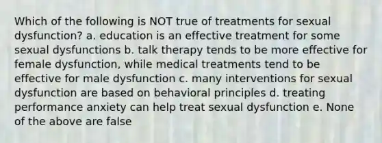 Which of the following is NOT true of treatments for sexual dysfunction? a. education is an effective treatment for some sexual dysfunctions b. talk therapy tends to be more effective for female dysfunction, while medical treatments tend to be effective for male dysfunction c. many interventions for sexual dysfunction are based on behavioral principles d. treating performance anxiety can help treat sexual dysfunction e. None of the above are false