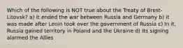 Which of the following is NOT true about the Treaty of Brest-Litovsk? a) it ended the war between Russia and Germany b) it was made after Lenin took over the government of Russia c) In it, Russia gained territory in Poland and the Ukraine d) Its signing alarmed the Allies